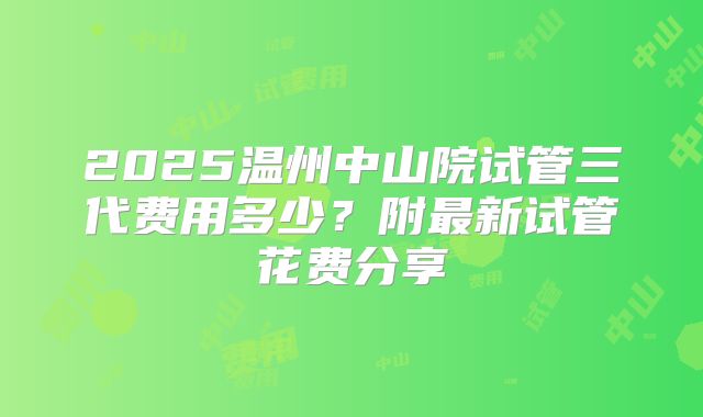 2025温州中山院试管三代费用多少？附最新试管花费分享