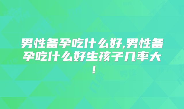 男性备孕吃什么好,男性备孕吃什么好生孩子几率大！