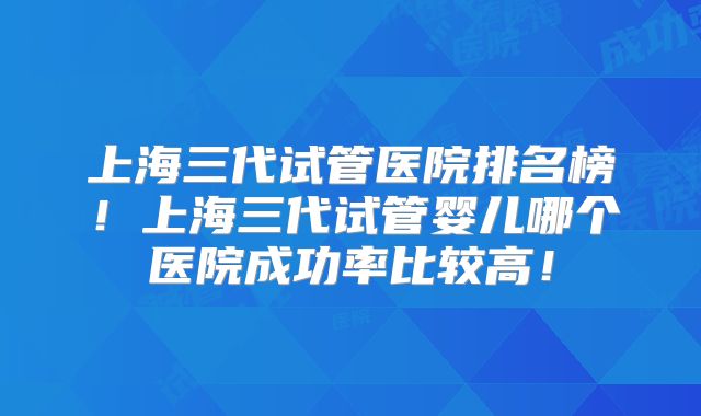 上海三代试管医院排名榜！上海三代试管婴儿哪个医院成功率比较高！
