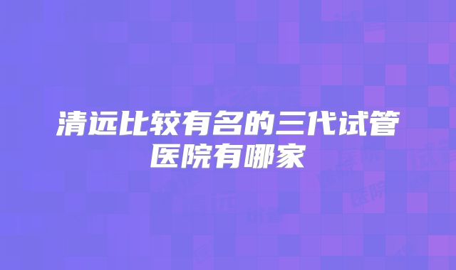 清远比较有名的三代试管医院有哪家
