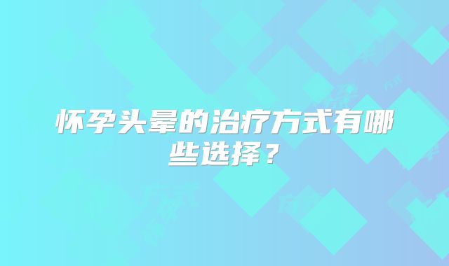 怀孕头晕的治疗方式有哪些选择?