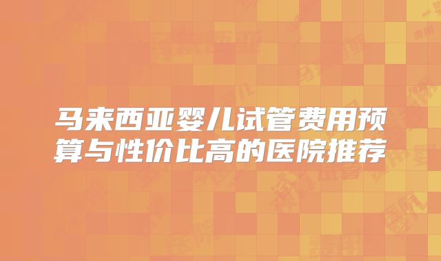 马来西亚婴儿试管费用预算与性价比高的医院推荐