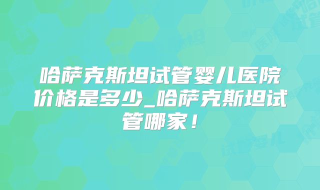 哈萨克斯坦试管婴儿医院价格是多少_哈萨克斯坦试管哪家！