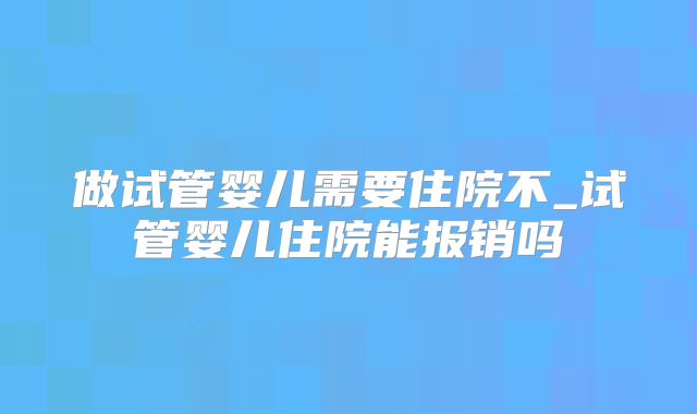 做试管婴儿需要住院不_试管婴儿住院能报销吗