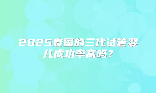 2025泰国的三代试管婴儿成功率高吗?
