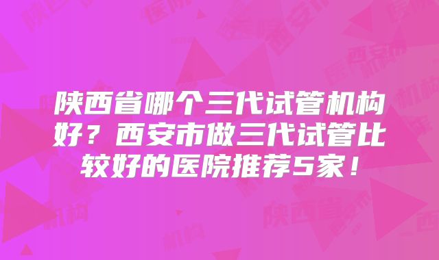 陕西省哪个三代试管机构好？西安市做三代试管比较好的医院推荐5家！