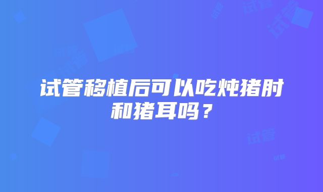 试管移植后可以吃炖猪肘和猪耳吗?