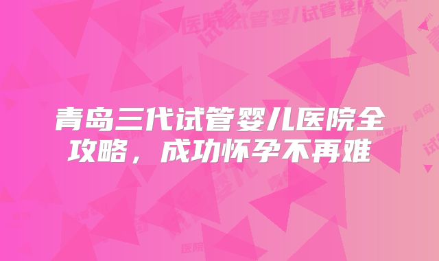 青岛三代试管婴儿医院全攻略，成功怀孕不再难