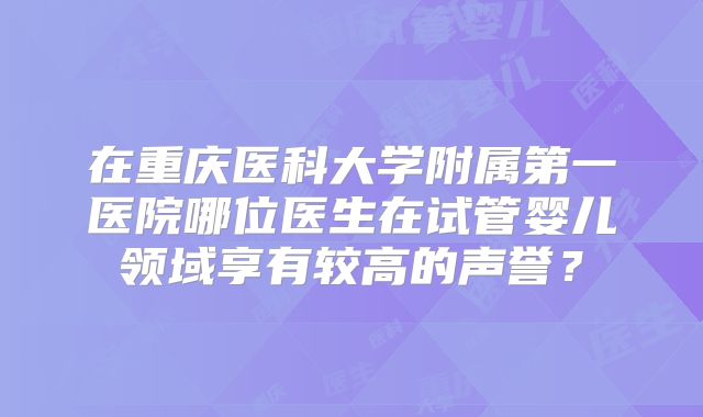 在重庆医科大学附属第一医院哪位医生在试管婴儿领域享有较高的声誉?