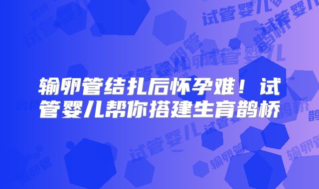 输卵管结扎后怀孕难!试管婴儿帮你搭建生育鹊桥