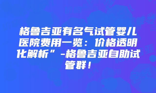格鲁吉亚有名气试管婴儿医院费用一览：价格透明化解析”-格鲁吉亚自助试管群！