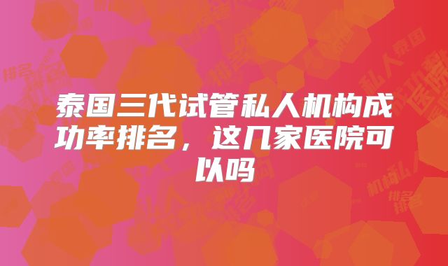泰国三代试管私人机构成功率排名,这几家医院可以吗