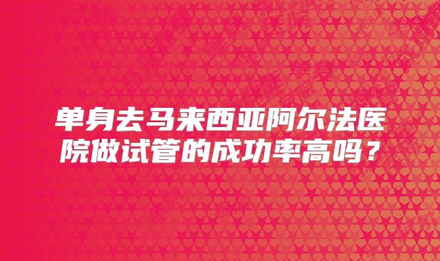 单身去马来西亚阿尔法医院做试管的成功率高吗?