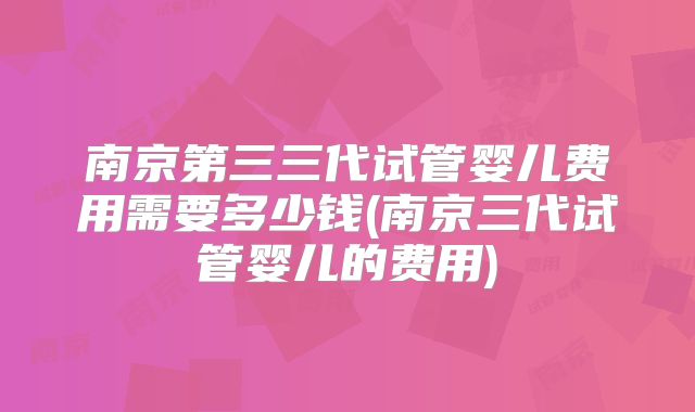 南京第三三代试管婴儿费用需要多少钱(南京三代试管婴儿的费用)