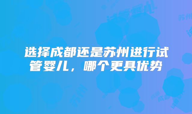 选择成都还是苏州进行试管婴儿，哪个更具优势