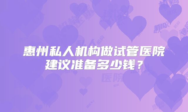 惠州私人机构做试管医院建议准备多少钱?