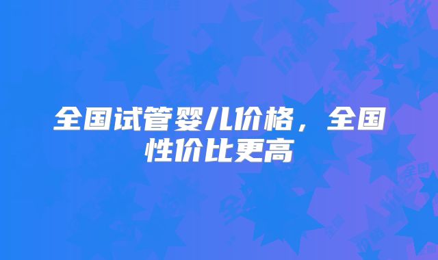 全国试管婴儿价格，全国性价比更高