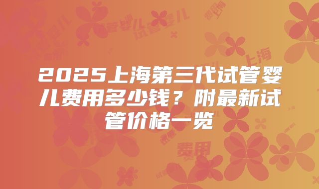 2025上海第三代试管婴儿费用多少钱？附最新试管价格一览