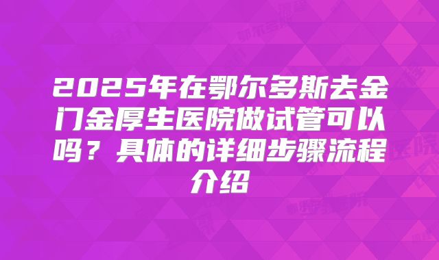 2025年在鄂尔多斯去金门金厚生医院做试管可以吗？具体的详细步骤流程介绍