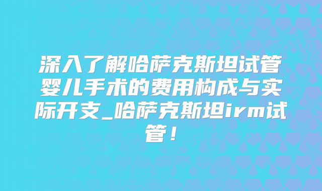 深入了解哈萨克斯坦试管婴儿手术的费用构成与实际开支_哈萨克斯坦irm试管！
