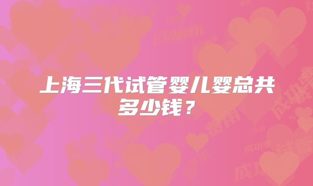 上海三代试管婴儿婴总共多少钱？