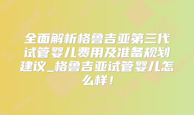 全面解析格鲁吉亚第三代试管婴儿费用及准备规划建议_格鲁吉亚试管婴儿怎么样!