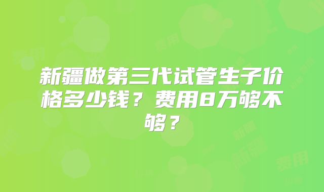 新疆做第三代试管生子价格多少钱？费用8万够不够？