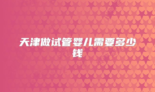 天津做试管婴儿需要多少钱