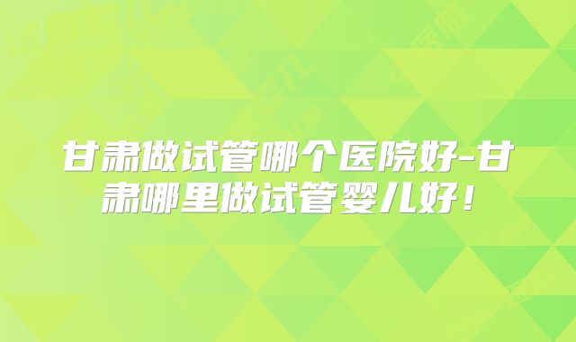 甘肃做试管哪个医院好-甘肃哪里做试管婴儿好!