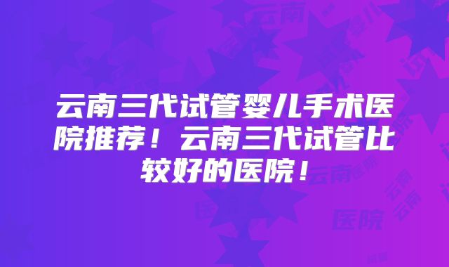 云南三代试管婴儿手术医院推荐!云南三代试管比较好的医院!