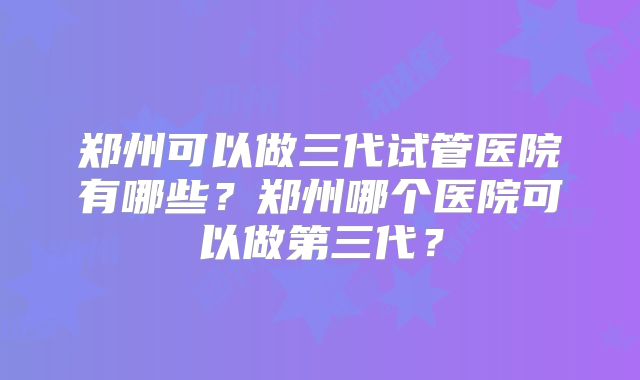 郑州可以做三代试管医院有哪些？郑州哪个医院可以做第三代？