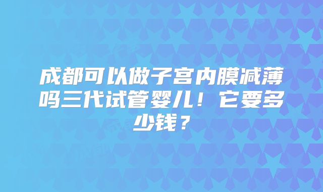 成都可以做子宫内膜减薄吗三代试管婴儿!它要多少钱?