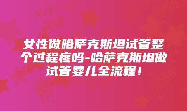 女性做哈萨克斯坦试管整个过程疼吗-哈萨克斯坦做试管婴儿全流程！