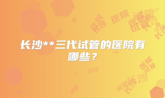 长沙**三代试管的医院有哪些？