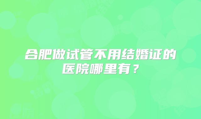 合肥做试管不用结婚证的医院哪里有？