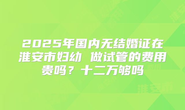 2025年国内无结婚证在淮安市妇幼 做试管的费用贵吗？十二万够吗