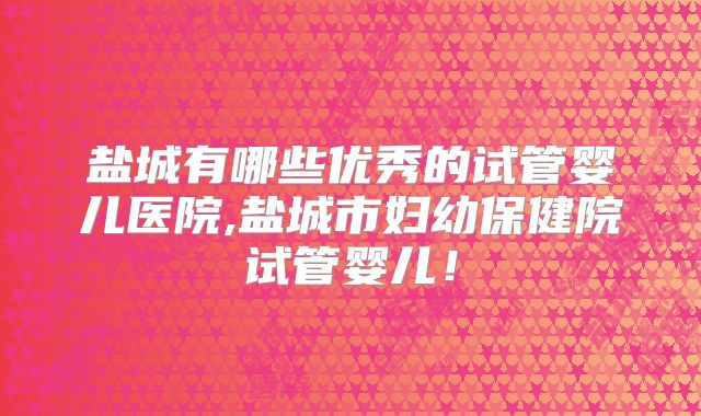 盐城有哪些优秀的试管婴儿医院,盐城市妇幼保健院试管婴儿!