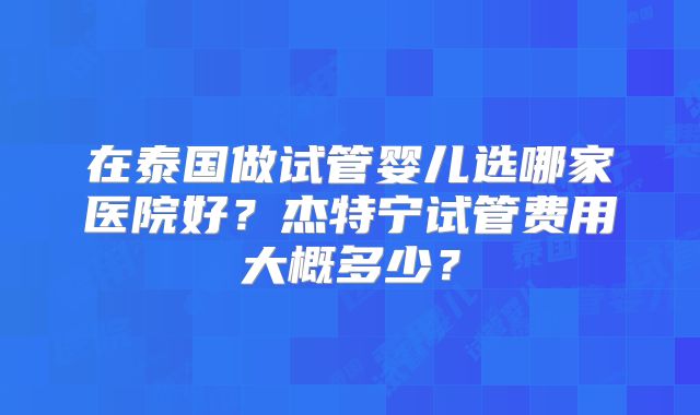 在泰国做试管婴儿选哪家医院好？杰特宁试管费用大概多少？