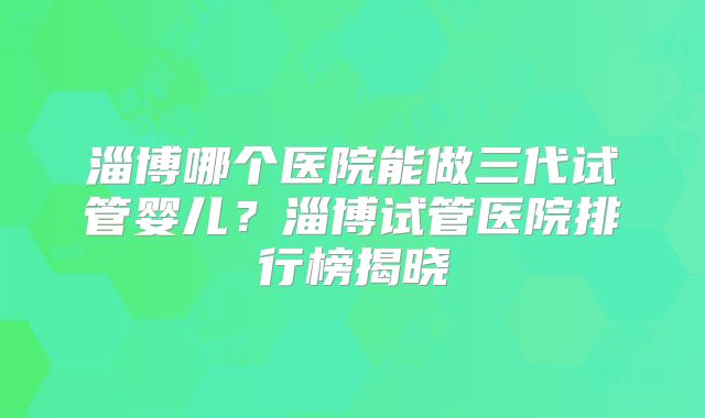 淄博哪个医院能做三代试管婴儿？淄博试管医院排行榜揭晓