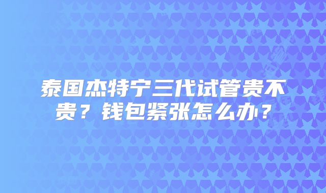 泰国杰特宁三代试管贵不贵？钱包紧张怎么办？