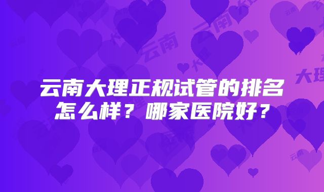 云南大理正规试管的排名怎么样?哪家医院好?