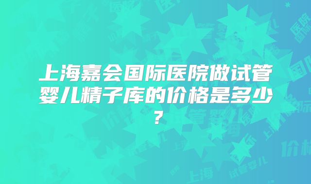 上海嘉会国际医院做试管婴儿精子库的价格是多少？