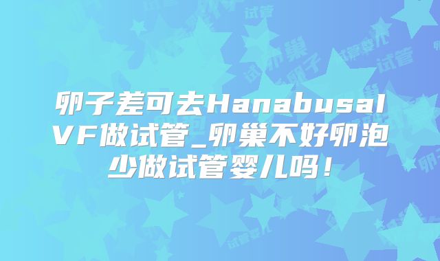 卵子差可去HanabusaIVF做试管_卵巢不好卵泡少做试管婴儿吗！