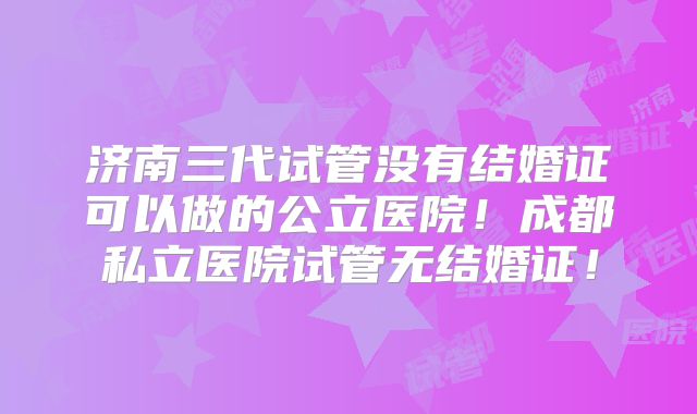 济南三代试管没有结婚证可以做的公立医院！成都私立医院试管无结婚证！