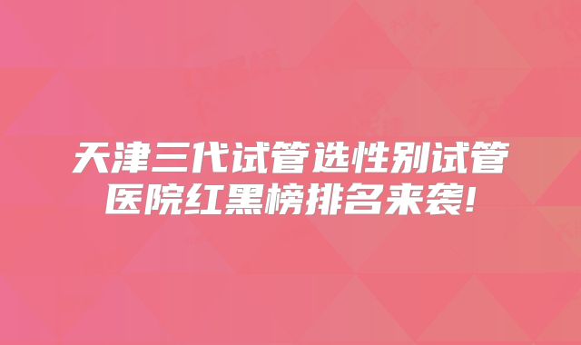 天津三代试管选性别试管医院红黑榜排名来袭!