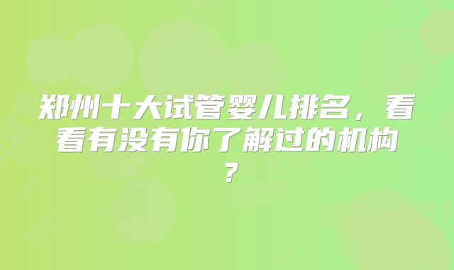 郑州十大试管婴儿排名，看看有没有你了解过的机构？