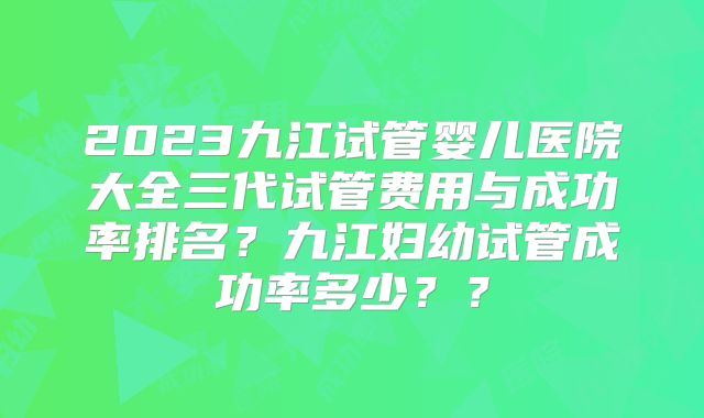 2023九江试管婴儿医院大全三代试管费用与成功率排名？九江妇幼试管成功率多少？？