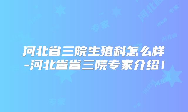 河北省三院生殖科怎么样-河北省省三院专家介绍!
