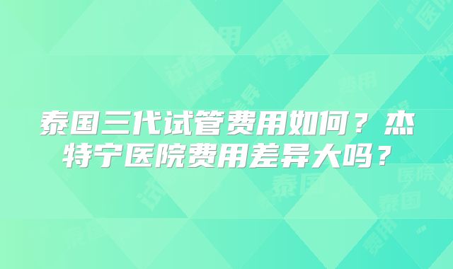 泰国三代试管费用如何？杰特宁医院费用差异大吗？