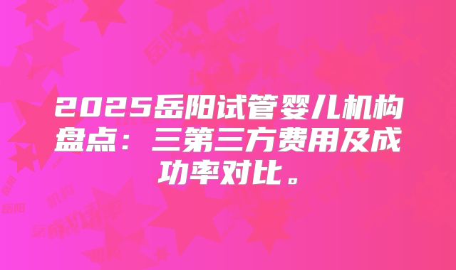 2025岳阳试管婴儿机构盘点:三第三方费用及成功率对比。